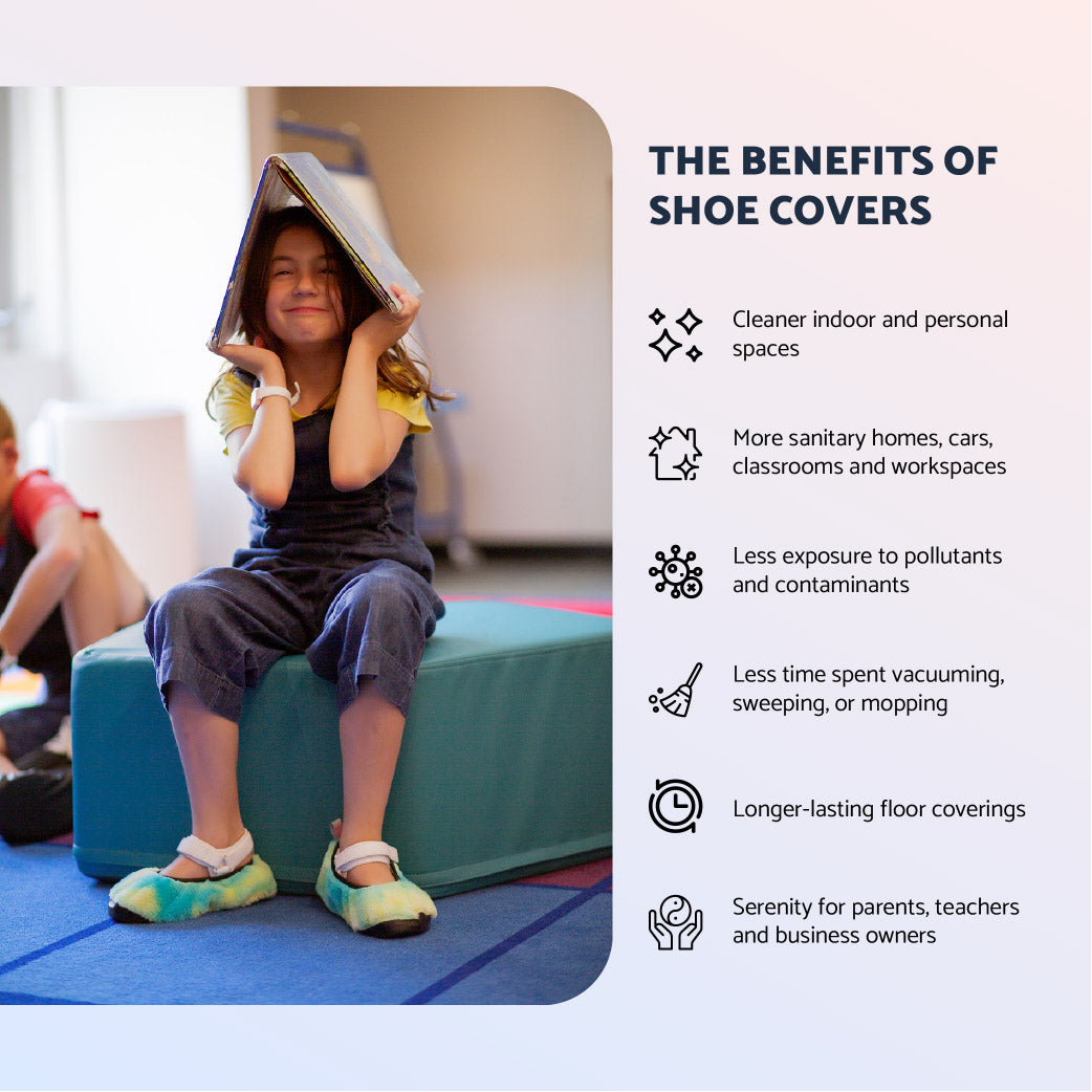 The benefits of Shoe Covers: Cleaner indoor and personal spaces. More sanitary homes, cars, classrooms and workspaces. Less exposure to pollutants and contaminants. Less time spent vacuuming, sweeping, or mopping. Longer-lasting floor coverings. Serenity for parents, teachers and business owners. 